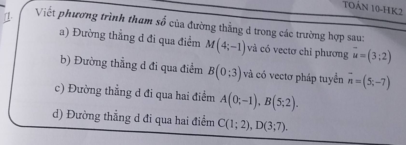 TOÁN 10-HK2 
11. Viết phương trình tham số của đường thẳng d trong các trường hợp sau: 
a) Đường thắng d đi qua điểm M(4;-1) và có vectơ chỉ phương vector u=(3;2)
b) Đường thẳng d đi qua điểm B(0;3) và có vectơ pháp tuyển vector n=(5;-7)
c) Đường thắng d đi qua hai điểm A(0;-1), B(5;2). 
d) Đường thắng d đi qua hai điểm C(1;2), D(3;7).