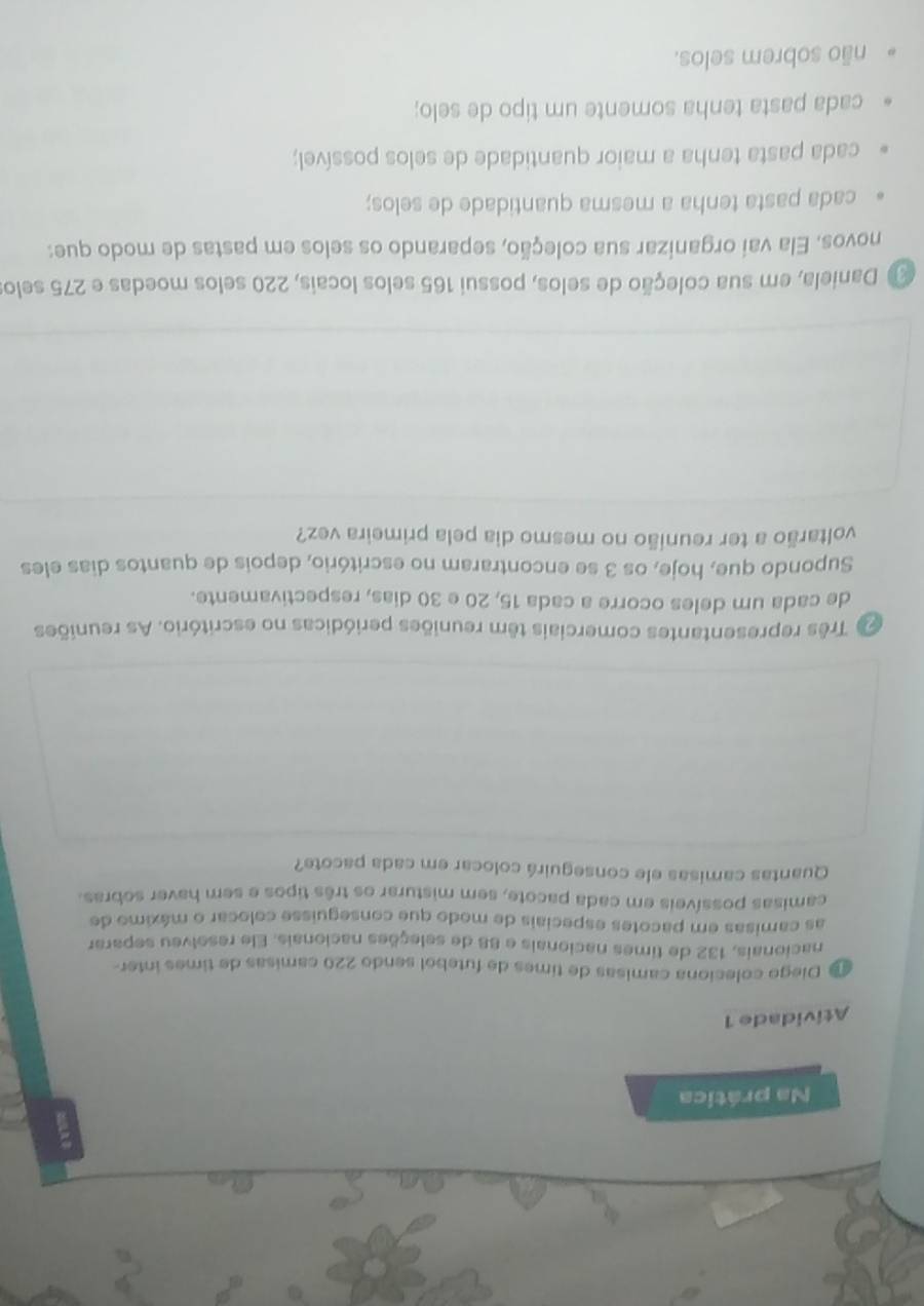 Na prática
Atividade 1
Diego coleciona camisas de times de futebol sendo 220 camisas de times inter-
nacionais, 132 de times nacionais e 88 de seleções nacionais. Ele resolveu separar
as camisas em pacotes especiais de modo que conseguisse colocar o máximo de
camisas possíveis em cada pacote, sem misturar os três tipos e sem haver sobras.
Quantas camisas ele conseguirá colocar em cada pacote?
Três representantes comerciais têm reuniões periódicas no escritório. As reuniões
de cada um deles ocorre a cada 15, 20 e 30 dias, respectivamente.
Supondo que, hoje, os 3 se encontraram no escritório, depois de quantos dias eles
voltarão a ter reunião no mesmo dia pela primeira vez?
Daniela, em sua coleção de selos, possui 165 selos locais, 220 selos moedas e 275 selos
novos. Ela vai organizar sua coleção, separando os selos em pastas de modo que:
cada pasta tenha a mesma quantidade de selos;
cada pasta tenha a maior quantidade de selos possível;
cada pasta tenha somente um tipo de selo;
não sobrem selos.