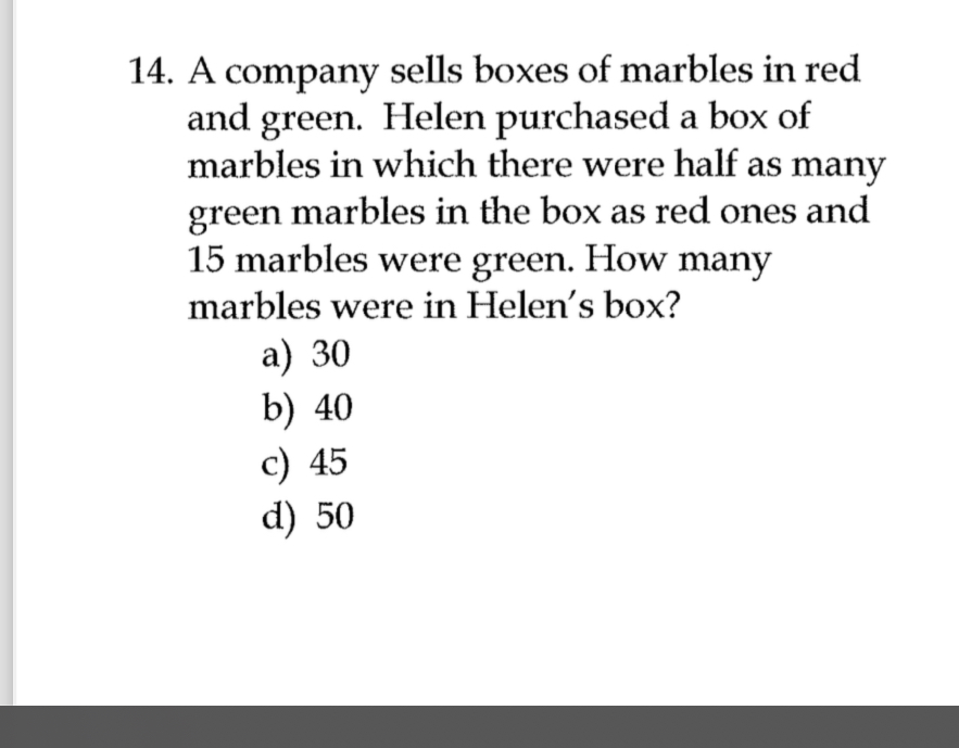 A company sells boxes of marbles in red
and green. Helen purchased a box of
marbles in which there were half as many
green marbles in the box as red ones and
15 marbles were green. How many
marbles were in Helen's box?
a) 30
b) 40
c) 45
d) 50