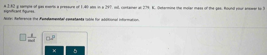 A 2.82 g sample of gas exerts a pressure of 1.40 atm in a 297. mL container at 279. K. Determine the molar mass of the gas. Round your answer to 3
significant figures. 
Note: Reference the Fundamental constants table for additional information.
□  g/mol  □ * 10^(□)
×