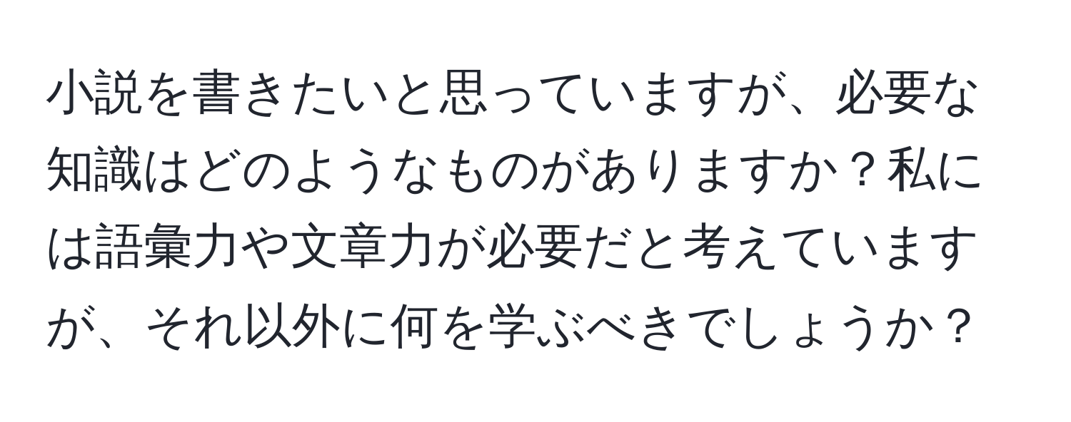 小説を書きたいと思っていますが、必要な知識はどのようなものがありますか？私には語彙力や文章力が必要だと考えていますが、それ以外に何を学ぶべきでしょうか？