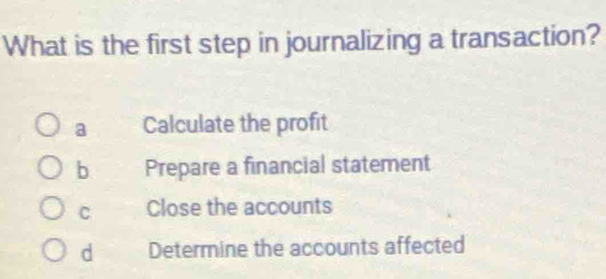 What is the first step in journalizing a transaction?
a Calculate the profit
b Prepare a financial statement
C Close the accounts
d Determine the accounts affected