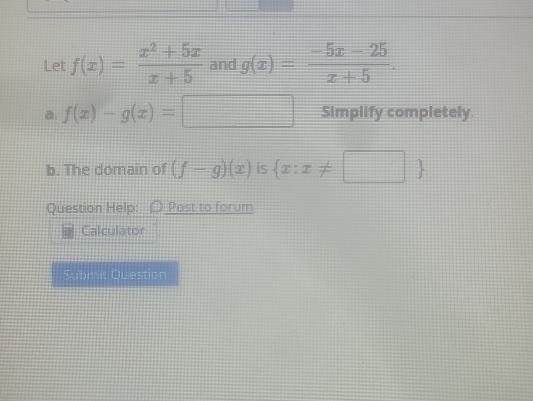 Let f(x)= (x^2+5x)/x+5  and g(x)= (-5x-25)/x+5 . 
a. f(x)-g(x)=□ Simplify completely. 
b. The domain of (f-g)(x) is  x:x!= □ 
Question Help: Post to forum 
Calculator 
Submit Question