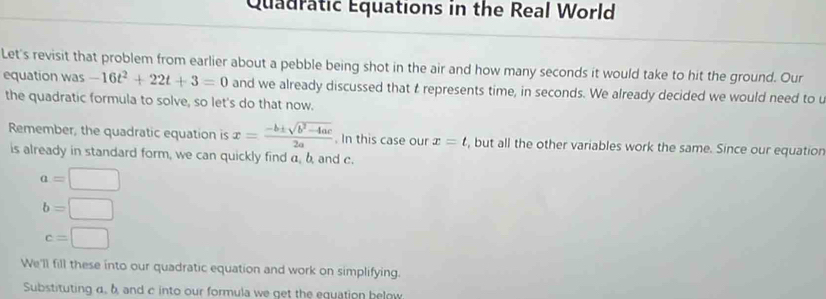 Quadratic Equations in the Real World 
Let's revisit that problem from earlier about a pebble being shot in the air and how many seconds it would take to hit the ground. Our 
equation was -16t^2+22t+3=0 and we already discussed that t represents time, in seconds. We already decided we would need to u 
the quadratic formula to solve, so let's do that now. 
Remember, the quadratic equation is x= (-b± sqrt(b^2-4ac))/2a . In this case our x=t , but all the other variables work the same. Since our equatior 
is already in standard form, we can quickly find a, b, and c.
a=□
b=□
c=□
We'll fill these into our quadratic equation and work on simplifying. 
Substituting α. b and c into our formula we get the equation below.