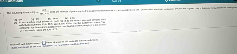 ic Functions Part 1 of 6
The doubling function D(r)= ln 2/ln (1+r)  gives the number of years required to double your money when it is invested at interest rate r (expressed as a decimal), compounded annually. How long does it take to double your money at each f the following rates
(a) 6% (b) 9% (C) 18% (d) 24%
(e) Round each of your answers in parts (a)-(d) to the nearest year, and compare them
with these numbers 72/6, 72/9, 72/18, and 72/24. Use this evidence to state a "rule
of thumb" for determining approximate doubling time without employing the function
D. This rule is called the rule of 72.
(a) It will take approximately □ years at a rate of 6% to double the invested money.
(Type an integer or decimal rounded to the nearest hundredth as needed.)