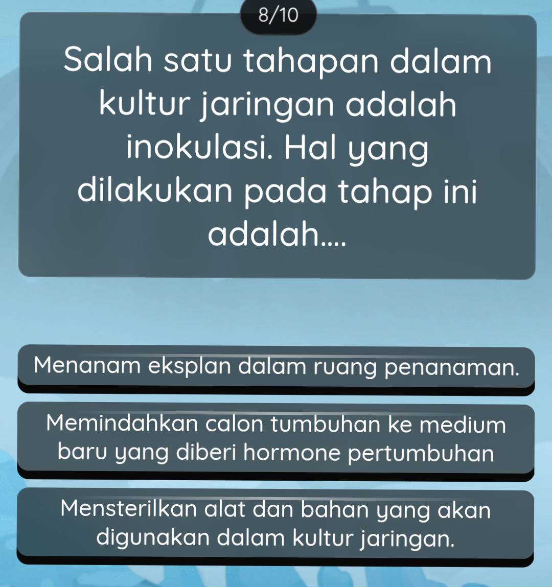 8/10
Salah satu tahapan dalam
kultur jaringan adalah
inokulasi. Hal yang
dilakukan pada tahap ini
adalah....
Menanam eksplan dalam ruang penanaman.
Memindahkan calon tumbuhan ke medium
baru yang diberi hormone pertumbuhan
Mensterilkan alat dan bahan yang akan
digunakan dalam kultur jaringan.