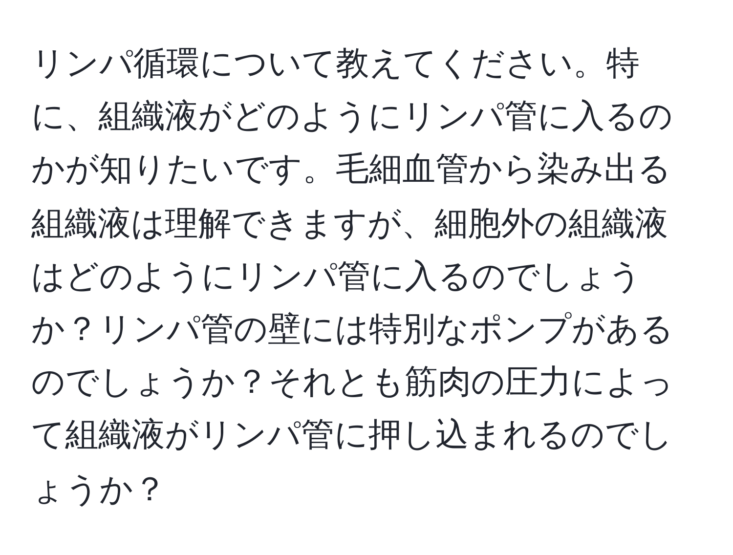 リンパ循環について教えてください。特に、組織液がどのようにリンパ管に入るのかが知りたいです。毛細血管から染み出る組織液は理解できますが、細胞外の組織液はどのようにリンパ管に入るのでしょうか？リンパ管の壁には特別なポンプがあるのでしょうか？それとも筋肉の圧力によって組織液がリンパ管に押し込まれるのでしょうか？