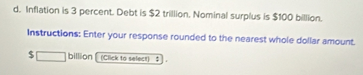 Inflation is 3 percent. Debt is $2 trillion. Nominal surplus is $100 billion. 
Instructions: Enter your response rounded to the nearest whole dollar amount.
$ □ billion (Click to select)