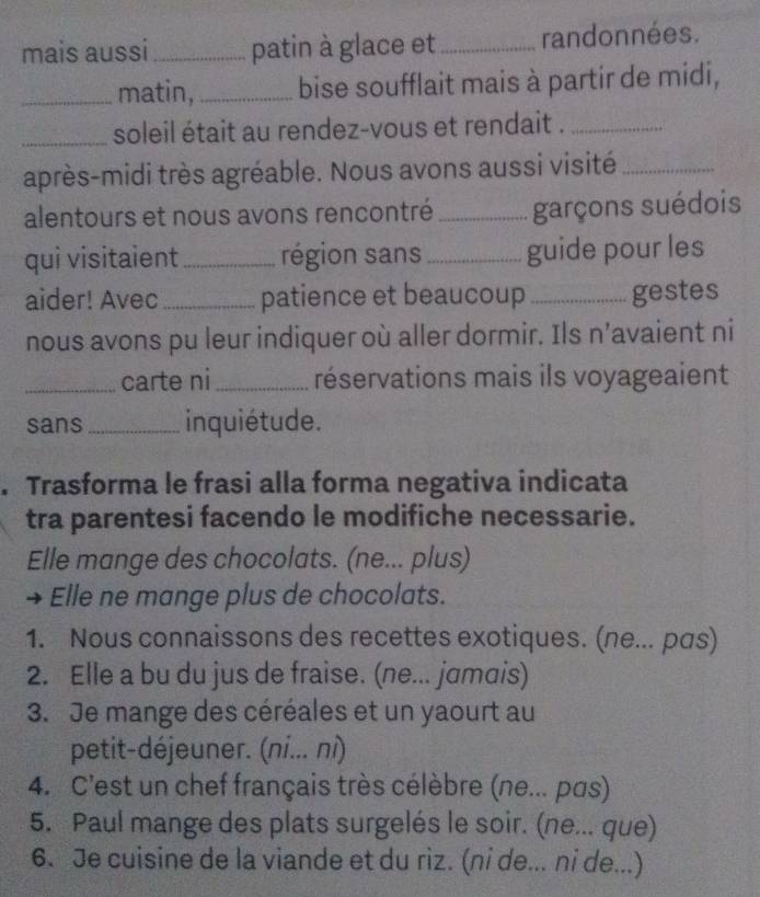 mais aussi_ patin à glace et _randonnées. 
_matin,_ bise soufflait mais à partir de midi, 
_soleil était au rendez-vous et rendait ._ 
après-midi très agréable. Nous avons aussi visité_ 
alentours et nous avons rencontré _garçons suédois 
qui visitaient _région sans _guide pour les 
aider! Avec_ patience et beaucoup _gestes 
nous avons pu leur indiquer où aller dormir. Ils n’avaient ni 
_carte ni_ réservations mais ils voyageaient 
sans _inquiétude. 
. Trasforma le frasi alla forma negativa indicata 
tra parentesi facendo le modifiche necessarie. 
Elle mange des chocolats. (ne... plus) 
→ Elle ne mange plus de chocolats. 
1. Nous connaissons des recettes exotiques. (ne... pɑs) 
2. Elle a bu du jus de fraise. (ne... jamais) 
3. Je mange des céréales et un yaourt au 
petit-déjeuner. (ni... ni) 
4. C'est un chef français très célèbre (ne... pas) 
5. Paul mange des plats surgelés le soir. (ne... que) 
6. Je cuisine de la viande et du riz. (ni de... ni de...)