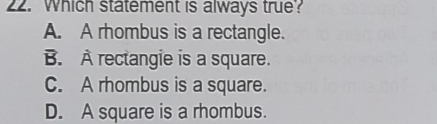 Which statement is always true?
A. A rhombus is a rectangle.
B. À rectangie is a square.
C. A rhombus is a square.
D. A square is a rhombus.