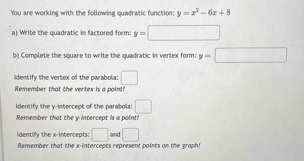 You are working with the following quadratic function: y=x^2-6x+8
a) Write the quadratic in factored form: y=□
b) Complete the square to write the quadratic in vertex form: y=□
Identify the vertex of the parabola: □ 
Remember that the vertex is a point! 
Identify the y-intercept of the parabola: □ 
Remember that the y-intercept is a point! 
Identify the x-intercepts: □ and □ 
Remember that the x-intercepts represent points on the graph!