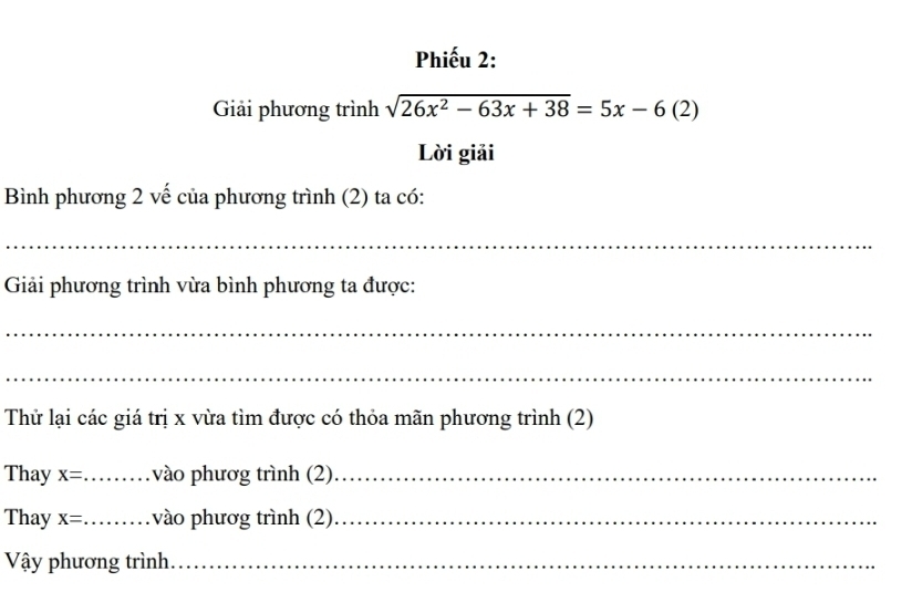 Phiếu 2: 
Giải phương trình sqrt(26x^2-63x+38)=5x-6(2)
Lời giải 
Bình phương 2 vế của phương trình (2) ta có: 
_ 
Giải phương trình vừa bình phương ta được: 
_ 
_ 
Thử lại các giá trị x vừa tìm được có thỏa mãn phương trình (2) 
Thay x= _vào phươg trình (2)_ 
Thay x= _vào phươg trình (2)_ 
Vậy phương trình_