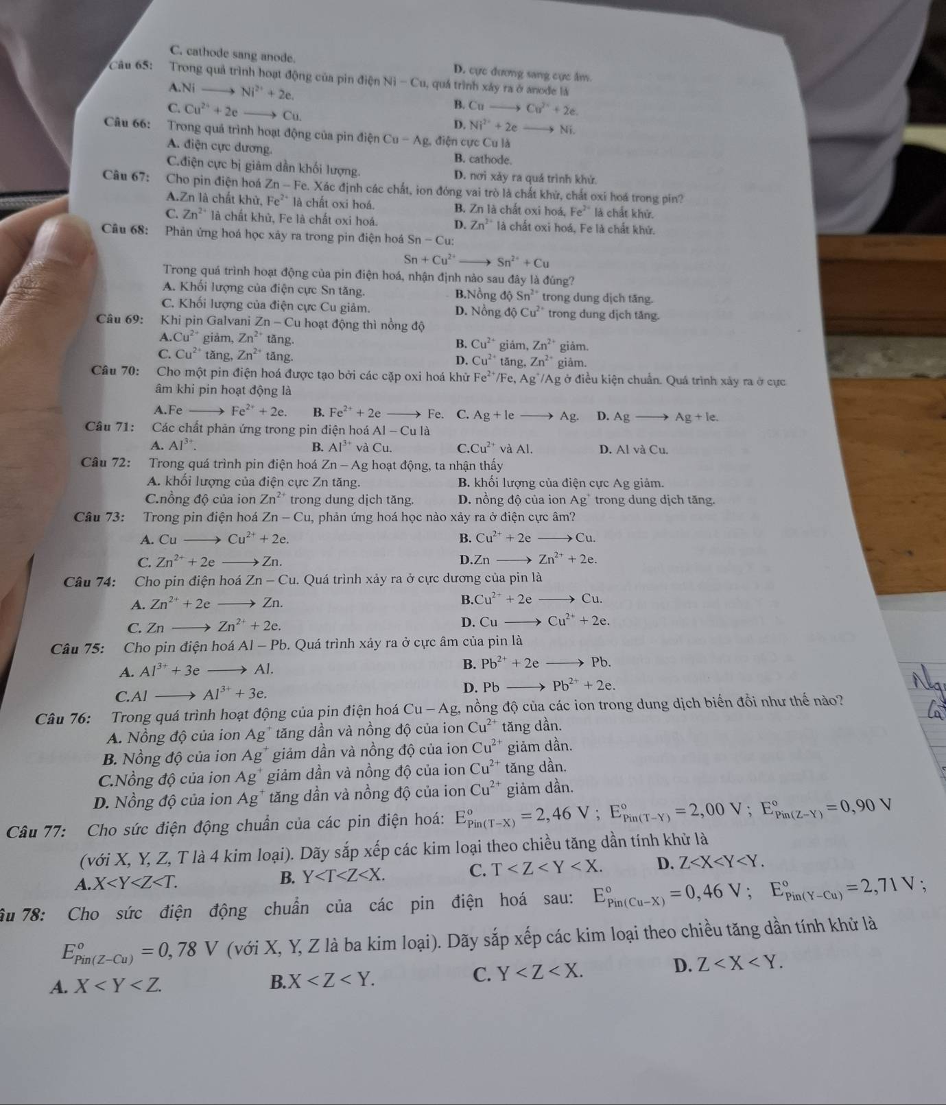 C. cathode sang anode. D. cực đương sang cực âm.
Câu 65: Trong quả trình hoạt động của pin điện Ni-Cu 1, quá trình xảy ra ở anode là
A.Ni Ni^(2+)+2e. B. Cu- Cu^(2+)+2e.
C. Cu^(2+)+2e Cu.
D. Ni^(2+)+2eto Ni a
Câu 66: Trong quả trình hoạt động của pin điện Cu-Ag , điện cực Cu là
A. đdiện cực dương. B. cathode.
C.điện cực bị giảm dần khối lượng. D. nơi xảy ra quá trình khử.
Câu 67: Cho pin điện hoá Zn-Fe e. Xác định các chất, ion đóng vai trò là chất khử, chất oxi hoá trong pin?
A.Zn là chất khử, Fe^(2+) là chất oxi hoá. B. Zn là chất oxi hoá, Fe^(2+) là chất khử.
C. Zn^2 là chất khủ, Fe là chất oxi hoá. D. Zn^(2+) là chất oxi hoá. Fe là chất khứ.
Cầu 68: Phản ứng hoá học xảy ra trong pin điện hoá Sn-Cu:
Sn+Cu^(2+) Sn^(2+)+Cu
Trong quá trình hoạt động của pin điện hoá, nhận định nào sau đây là đúng?
A. Khối lượng của điện cực Sn tăng. B.Nồng dhat 0Sn^2 trong dung dịch tăng.
C. Khối lượng của điện cực Cu giảm. D. Nồng độ Cu^2 trong dung dịch tăng.
Câu 69: Khi pin Galvani Zn-C lu hoạt động thì nồng độ
A. Cu^(2+) giảm, Zn^(2+) tǎng. giảm, Zn^(2+) giảm.
B. Cu^(2+)
C. Cu^(2+) tǎng, Zn^(2+) tǎng. tǎng, Zn^(2+) giảm.
D. Cu^(2+)
Câu 70: Cho một pin điện hoá được tạo bởi các cặp oxi hoá khử Fe^(2+) /Fe, Ag^+/A g ở điều kiện chuẩn. Quá trình xảy ra ở cực
âm khi pin hoạt động là
A.Fe Fe^(2+)+2e. B. Fe^(2+)+2e Fe. C. Ag+le Ag. D. Ag _  Ag+le.
Câu 71: Các chất phản ứng trong pin điện hoá AI-Cula
A. Al^(3+). B. Al^(3+) và Cu. C. Cu^(2+) và Al. D. Al và Cu.
Câu 72: Trong quá trình pin điện hoá Zn-Ag g hoạt động, ta nhận thấy
A. khối lượng của điện cực Zn tăng.  B. khối lượng của điện cực Ag giảm.
C.nồng độ của ion Zn^(2+) trong dung dịch tăng. D. nồng độ của ion Ag trong dung dịch tăng.
Câu 73: Trong pin điện hoá Zn-Cu 1, phản ứng hoá học nào xảy ra ở điện cực âm?
A. Cu Cu^(2+)+2e. B. Cu^(2+)+2eto Cu.
C. Zn^(2+)+2e = Zn. D Zn Zn^(2+)+2e.
Câu 74: Cho pin điện hoá Zn-Cu 1. Quá trình xảy ra ở cực dương của pin là
A. Zn^(2+)+2e to Zn.
B. Cu^(2+)+2e to Cu.
C. Zn Zn^(2+)+2e. D. Cuto Cu^(2+)+2e.
Câu 75: Cho pin điện hoaAl-Pb b. Quá trình xảy ra ở cực âm của pin là
A. Al^(3+)+3eto Al. B. Pb^(2+)+2e to Pb.
C.Al Al^(3+)+3e. D. PP Pb^(2+)+2e.
Câu 76: Trong quá trình hoạt động của pin điện hoá Cu-Ag :, nồng độ của các ion trong dung dịch biến đồi như thế nào?
A. Nồng độ của ion Ag* tăng dần và nồng độ của ion Cu^(2+) tăng dần.
B. Nồng độ của ion Ag giảm dần và nồng độ của ion Cu^(2+) giảm dần.
C.Nồng độ của ion Ag^+ giảm dần và nồng độ của ion Cu^(2+) tǎng dần.
D. Nồng độ của ion Ag^+ tăng dần và nồng độ của ion Cu^(2+) giảm dần.
Câu 77: Cho sức điện động chuẩn của các pin điện hoá: E_(Pin(T-X))°=2,46V;E_(Pin(T-Y))°=2,00V;E_(Pin(Z-Y))°=0,90V
(với X, Y, Z, T là 4 kim loại). Dãy sắp xếp các kim loại theo chiều tăng dần tính khử là
A. X B. Y C. T D. Z
âu 78: Cho sức điện động chuẩn của các pin điện hoá sau: E_(Pin(Cu-X))°=0,46V;E_(Pin(Y-Cu))°=2,71V :
E_(Pin(Z-Cu))°=0,78V (với X, Y, Z là ba kim loại). Dãy sắp xếp các kim loại theo chiều tăng dần tính khử là
A. X
B. X
C. Y D. Z