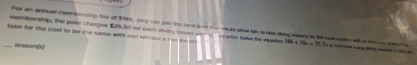 membership, the pool charges $25.50 for each diving lesson with n strudor Solve the equition For an annual membership fee of $186, Jacy can join the local pont that would allow him to take diving lessens for $10 eath session with in Instrud, wheer be 
take for the cost to be the same with and without a nembe sh 
lesson(s)
186+10x=25. Sx to fnd how many diving isoont a lwy cn