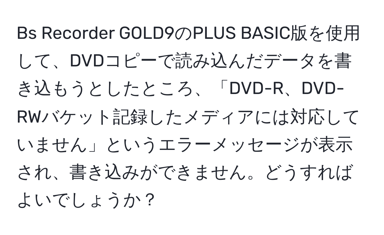 Bs Recorder GOLD9のPLUS BASIC版を使用して、DVDコピーで読み込んだデータを書き込もうとしたところ、「DVD-R、DVD-RWバケット記録したメディアには対応していません」というエラーメッセージが表示され、書き込みができません。どうすればよいでしょうか？