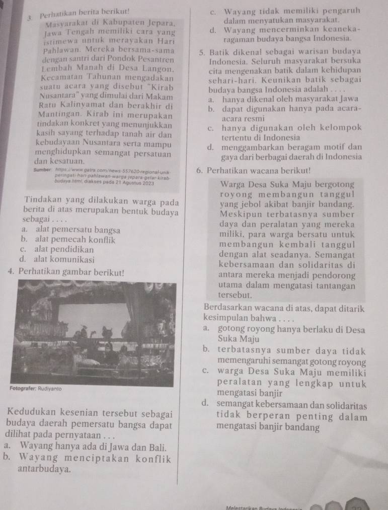 Perhatikan berita berikut! c. Wayang tidak memiliki pengaruh
Masvarakat di Kabupaten Jepara. dalam menyatukan masyarakat.
Jawa Tengah memiliki cara yang d. Wayang mencerminkan keaneka-
istimewa untuk merayakan Hari ragaman budaya bangsa Indonesia.
Pahlawan. Mereka bersama-sama 5. Batik dikenal sebagai warisan budaya
dengan santri dari Pondok Pesantren Indonesia. Seluruh masyarakat bersuka
Lembah Manah di Desa Langon. cita mengenakan batik dalam kehidupan
Kecamatan Tahunan mengadakan sehari-hari. Keunikan batik sebagai
suatu acara yang disebut "Kirab
Nusantara” yang dimulai dari Makam budaya bangsa Indonesia adalah . . . .
Ratu Kalinyamat dan berakhir di a. hanya dikenal oleh masyarakat Jawa
Mantingan. Kirab ini merupakan b. dapat digunakan hanya pada acara-
tindakan konkret yang menunjukkan acara resmi
kasih sayang terhadap tanah air dan c. hanya digunakan oleh kelompok
tertentu di Indonesia
kebudayaan Nusantara serta mampu
menghidupkan semangat persatuan d. menggambarkan beragam motif dan
dan kesatuan. gaya dari berbagai daerah di Indonesia
Sumber: https://www.gatra.com/news-557620-regional-unik 6. Perhatikan wacana berikut!
peringati har pahlawan-warga-jepara-gefar-kirab
äudaya litm². diakses pada 21 Agustus 2023 Warga Desa Suka Maju bergotong
royong membangun tanggul
Tindakan yang dilakukan warga pada yang jebol akibat banjir bandang.
berita di atas merupakan bentuk budaya Meskipun terbatasnya sumber
sebagai . . . . daya dan peralatan yang mereka
a. alat pemersatu bangsa miliki, para warga bersatu untuk
b. alat pemecah konflik membangun kembali tanggul
c. alat pendidikan dengan alat seadanya. Semangat
d. alat komunikasi kebersamaan dan solidaritas di
4. Perhatikan gambar berikut! antara mereka menjadi pendorong
utama dalam mengatasi tantangan
tersebut.
Berdasarkan wacana di atas, dapat ditarik
kesimpulan bahwa . . . .
a. gotong royong hanya berlaku di Desa
Suka Maju
b. terbatasnya sumber daya tidak
memengaruhi semangat gotong royong
c. warga Desa Suka Maju memiliki
peralatan yang lengkap untuk
mengatasi banjir
d. semangat kebersamaan dan solidaritas
Kedudukan kesenian tersebut sebagai tidak berperan penting dalam
budaya daerah pemersatu bangsa dapat mengatasi banjir bandang
dilihat pada pernyataan . . .
a. Wayang hanya ada di Jawa dan Bali.
b. Wayang menciptakan konflik
antarbudaya.