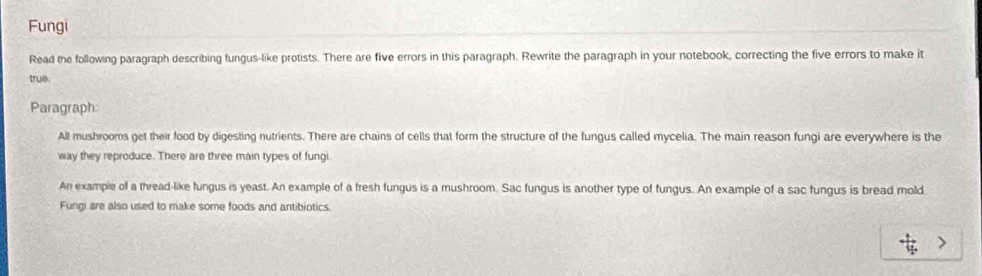 Fungi 
Read the following paragraph describing fungus-like protists. There are five errors in this paragraph. Rewrite the paragraph in your notebook, correcting the five errors to make it 
true 
Paragraph 
All mushrooms get their food by digesting nutrients. There are chains of cells that form the structure of the fungus called mycelia. The main reason fungi are everywhere is the 
way they reproduce. There are three main types of fungi. 
An example of a thread-like fungus is yeast. An example of a fresh fungus is a mushroom. Sac fungus is another type of fungus. An example of a sac fungus is bread mold. 
Fungi are also used to make some foods and antibiotics.