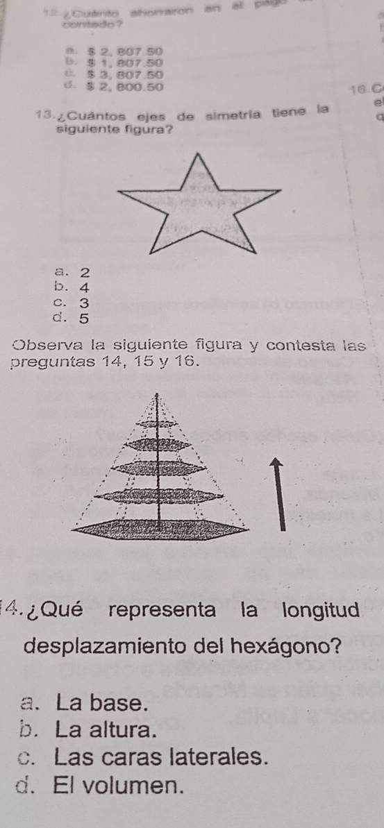 == ¿Cutnto ahoraron an all pág 

contado ?
m. $ 2. 807.50
(. $ 1, 807.50
C $ 3. 807.50
d. $ 2, 800.50
16.C
13. Cuántos ejes de simetría tiene la e
C
siguiente figura?
a. 2
b. 4
c. 3
d. 5
Observa la siguiente figura y contesta las
preguntas 14, 15 y 16.
4. ¿ Qué representa la longitud
desplazamiento del hexágono?
a. La base.
b. La altura.
c. Las caras laterales.
d. El volumen.