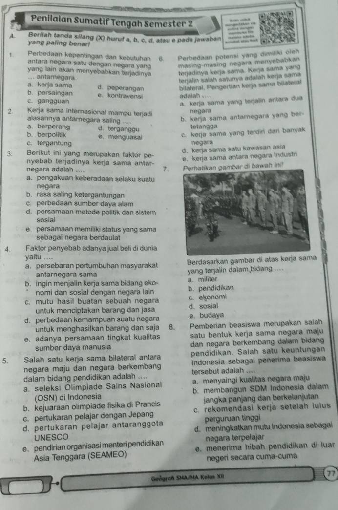 Penilaian Sumatif Tengah Semester 2       
A. Berilah tanda silang (X) huruf a, b, c, d, atau e pada jawaban    o
yang paling benar!
1 Perbedaan kepentingan dan kebütuhan 6. Perbedaan potensi yang dimiliki óleh
antara negara satu dengan negara yang masing-masing negara menyebabkan
yang lain akan menyebabkan terjadinya terjadinya kerja sama. Kerja sama yang
... antamegara.
terjalin salah satunya adalah kerja sama
a. kerja sama d. peperangan bilateral. Pengertian kerja sama bilateral
b. persaingan e. kontravensi adalah . ...
c. gangguan
a. kerja sama yang terjalin antara dua
2. Kerja sama internasional mampu terjadi
negara
alasannya antamegara saling ...
b. kerja sama antamegara yang ber-
a. berperang d. terganggu
tetangga
b. berpolitik e. menguasai c. kerja sama yang terdiri dari banyak
c. tergantung negara
d. kerja sama satu kawasan asia
3. Berikut ini yang merupakan faktor pe-
nyebab terjadinya kerja sama antar-
e. kerja sama antara negara Industri
negara adalah ....
7. mbar di bawah ini!
a. pengakuan keberadaan selaku suatu
negara
b. rasa saling ketergantungan
c. perbedaan sumber daya alam
d. persamaan metode politik dan sistem
sosial
e. persamaan memiliki status yang sama
sebagai negara berdaulat
4. Faktor penyebab adanya jual beli di dunia
yaitu ....
a. persebaran pertumbuhan masyarakat Berdasarkan gambar di atas kerja sama
antarnegara sama yang terjalin dalam bidang ....
b. ingin menjalin kerja sama bidang eko- b.pendidikan a. militer
nomi dan sosial dengan negara lain
c. mutu hasil buatan sebuah negara c. ekonomi
untuk menciptakan barang dan jasa d. sosial
d. perbedaan kemampuan suatu negara e. budaya
untuk menghasilkan barang dan saja 8. Pemberian beasiswa merupakan salah
e. adanya persamaan tingkat kualitas satu bentuk kerja sama negara maju 
sumber daya manusia dan negara berkembang dalam bidang
5. Salah satu kerja sama bilateral antara pendidikan. Salah satu keuntungan
negara maju dan negara berkembang Indonesia sebagai penerima beasiswa
dalam bidang pendidikan adalah .... tersebut adalah ....
a. seleksi Olimpiade Sains Nasional a. menyaingi kualitas negara maju
(OSN) di Indonesia b. membangun SDM Indonesia dalam
b. kejuaraan olimpiade fisika di Prancis jangka panjang dan berkelanjutan
c. pertukaran pelajar dengan Jepang c. rekomendasi kerja setelah lulus
perguruan tinggi
d. pertukaran pelajar antaranggota d. meningkatkan mutu Indonesia sebagai
UNESCO
e.  pendirian organisasi menteri pendidikan negara terpelajar
Asia Tenggara (SEAMEO) e. menerima hibah pendidikan di luar
negeri secara cuma-cuma
Geågraf SMA/MA Kelas XII 77