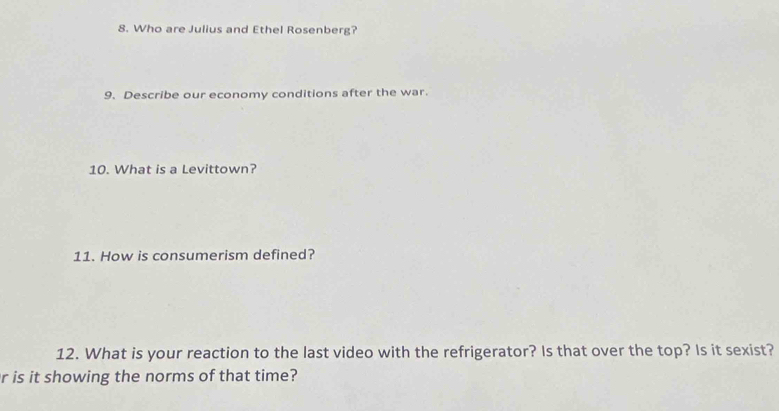 Who are Julius and Ethel Rosenberg? 
9. Describe our economy conditions after the war. 
10. What is a Levittown? 
11. How is consumerism defined? 
12. What is your reaction to the last video with the refrigerator? Is that over the top? Is it sexist? 
r is it showing the norms of that time?