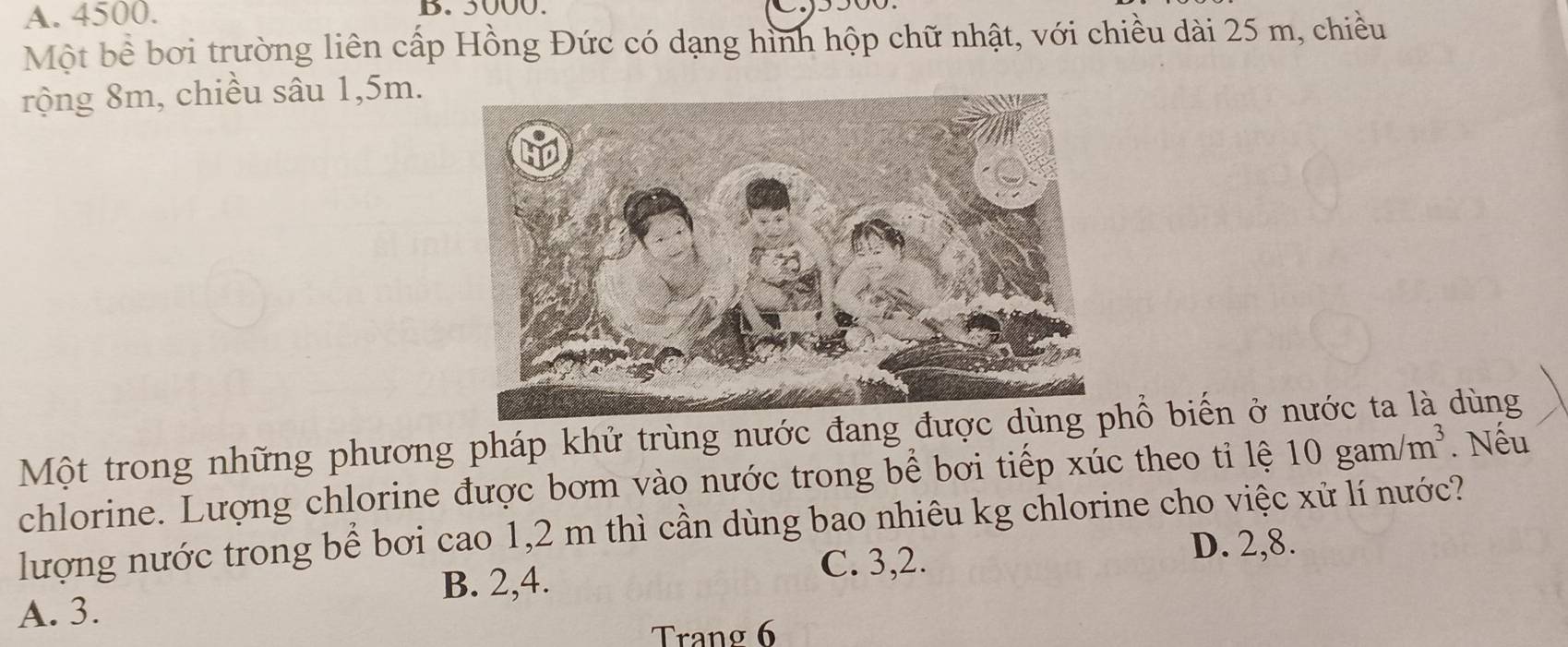 A. 4500. B. 5000.
Một bề bơi trường liên cấp Hồng Đức có dạng hình hộp chữ nhật, với chiều dài 25 m, chiều
rộng 8m, chiều sâu 1,5m.
Một trong những phương pháp khử trùng nước đang đượổ biến ở nước ta là dùng
chlorine. Lượng chlorine được bơm vào nước trong bể bơi tiếp xúc theo tỉ lệ 10gam/m^3. Nếu
lượng nước trong bể bơi cao 1,2 m thì cần dùng bao nhiêu kg chlorine cho việc xử lí nước?
B. 2, 4. C. 3, 2.
D. 2, 8.
A. 3.
Trang 6