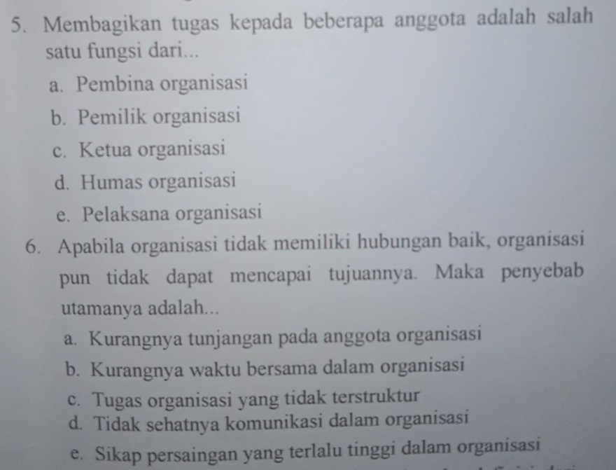 Membagikan tugas kepada beberapa anggota adalah salah
satu fungsi dari...
a. Pembina organisasi
b. Pemilik organisasi
c. Ketua organisasi
d. Humas organisasi
e. Pelaksana organisasi
6. Apabila organisasi tidak memiliki hubungan baik, organisasi
pun tidak dapat mencapai tujuannya. Maka penyebab
utamanya adalah...
a. Kurangnya tunjangan pada anggota organisasi
b. Kurangnya waktu bersama dalam organisasi
c. Tugas organisasi yang tidak terstruktur
d. Tidak sehatnya komunikasi dalam organisasi
e. Sikap persaingan yang terlalu tinggi dalam organisasi