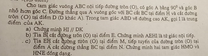 Cho tam giác vuông ABC nội tiếp dường tròn (O), có góc A bằng 90° và góc B
nhỏ hơn gốc C. Đường thẳng qua Á vuông góc với BC cắt BC tại điểm H và cắt đường 
tròn (O) tại điểm D (D khác A). Trong tam giác ABD vẽ đường cao AK, gọi I là trung 
điểm của AK. 
a) Chứng minh HI//DK
b) Tia Bị cát đường trồn (O) tại điểm E. Chứng minh AEHI là tứ giác nội tiếp. 
c) Tia EH cát đường ttròn (O) tại điểm M, tiếp tuyến của dường tròn (O) tại 
điểm Á cất đường thẳng BC tại điểm N. Chứng minh hai tam giác HMO và 
HNE đồng dạng.