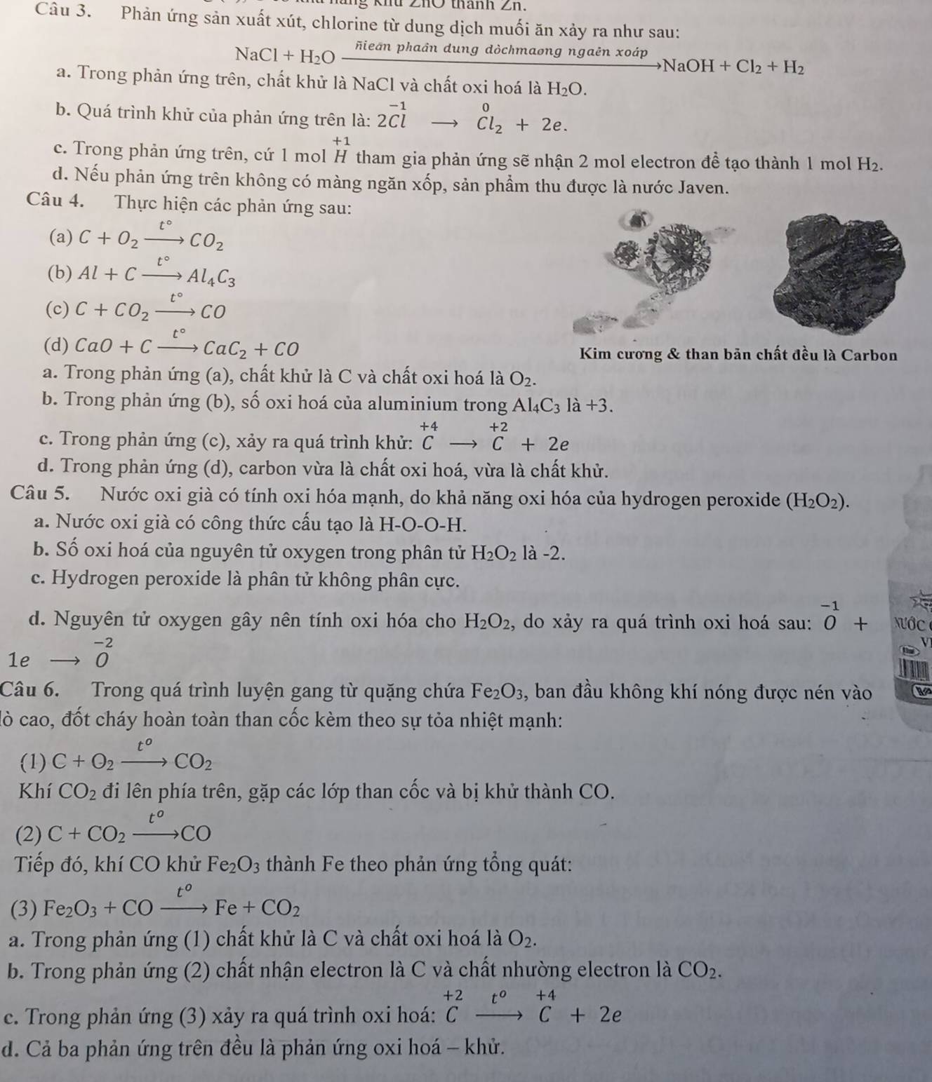 ZhO thành Zn.
Câu 3. Phản ứng sản xuất xút, chlorine từ dung dịch muối ăn xảy ra như sau:
NaCl+H_2Ofrac overline nleanphadndung dòchmaong ngaên xoáp
NaOH+Cl_2+H_2
a. Trong phản ứng trên, chất khử là NaCl và chất oxi hoá là H_2O.
b. Quá trình khử của phản ứng trên là: 2beginarrayr -1 Clendarray to beginarrayr 0 Cl_2+2e.endarray
+1
c. Trong phản ứng trên, cứ 1 mol H tham gia phản ứng sẽ nhận 2 mol electron đề tạo thành 1 mol H_2
d. Nếu phản ứng trên không có màng ngăn xốp, sản phẩm thu được là nước Javen.
Câu 4. Thực hiện các phản ứng sau:
(a) C+O_2xrightarrow t°CO_2
(b) Al+Cxrightarrow t°Al_4C_3
(c) C+CO_2xrightarrow t°CO
(d) CaO+Cxrightarrow t°CaC_2+CO
Kim cương & than bản chất đều là Carbon
a. Trong phản ứng (a), chất khử là C và chất oxi hoá là O_2.
b. Trong phản ứng (b), số oxi hoá của aluminium trong Al_4C_3la+3.
c. Trong phản ứng (c), xảy ra quá trình khử: ^+4Cto^(+2)C+2e
d. Trong phản ứng (d), carbon vừa là chất oxi hoá, vừa là chất khử.
Câu 5. Nước oxi già có tính oxi hóa mạnh, do khả năng oxi hóa của hydrogen peroxide (H_2O_2).
a. Nước oxi già có công thức cấu tạo là H-O-O-H.
b. Số oxi hoá của nguyên tử oxygen trong phân tử H_2O_2la-2.
c. Hydrogen peroxide là phân tử không phân cực.
d. Nguyên tử oxygen gây nên tính oxi hóa cho H_2O_2 , do xảy ra quá trình oxi hoá sau: ^-10+ N ớc 
1e beginarrayr -2 0endarray
Câu 6. Trong quá trình luyện gang từ quặng chứa Fe_2O_3 , ban đầu không khí nóng được nén vào
lò cao, đốt cháy hoàn toàn than cốc kèm theo sự tỏa nhiệt mạnh:
(1) C+O_2xrightarrow t°CO_2
Khí CO_2 đi lên phía trên, gặp các lớp than cốc và bị khử thành CO.
(2) C+CO_2xrightarrow t°CO
Tiếp đó, khí CO khử Fe_2O_3 thành Fe theo phản ứng tổng quát:
(3) Fe_2O_3+COxrightarrow t^oFe+CO_2
a. Trong phản ứng (1) chất khử là C và chất oxi hoá là O_2.
b. Trong phản ứng (2) chất nhận electron là C và chất nhường electron là CO_2.
c. Trong phản ứng (3) xảy ra quá trình oxi hoá: ^+2C^0endarray beginarrayr +4 ^+4C+2e
d. Cả ba phản ứng trên đều là phản ứng oxi hoá - khử.