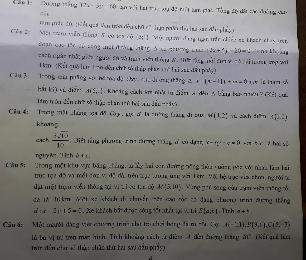 Cầu 1: Đường thắng 12x+5y=60 tạo với hai trục toạ độ một tam giác. Tổng độ dài các đường cao
cùa
tam giác đó. (Kết quả làm tròn đến chữ số thập phân thứ hai sau dấu phầy)
Câu 2: Một trạm viễn thông S có toạ độ (5;1). Một người đang ngồi trên chiếc xe khách chạy trên
đoạn cao tốc có dạng một đường thẳng △ cd phương trình 12x+5y-20=0.  Tính khoản
cách ngắn nhất giữa người đó và trạm viễn thông S . Biết rằng mỗi đơn vị độ dài tương ứng với
1km. (Kết quả làm tròn đến chữ số thập phân thứ hai sau dấu phầy)
Câu 3: Trong mặt phẳng với hệ tọa độ Oxy, cho đường thẳng △ :x+(m-1)y+m=0 ( m là tham số
bất kì) và điểm A(5;1). Khoảng cách lớn nhất từ điểm A đến A bằng bao nhiêu ? (Kết quả
làm tròn đến chữ số thập phân thứ hai sau dấu phầy)
Câu 4: Trong mặt phẳng tọa độ Oxy, gọi ơ là đường thẳng đi qua M(4;2) và cách điểm A(1;0)
khoảng
cách  3sqrt(10)/10 . Biết rằng phương trình đường thẳng đ có dạng x+by+c=0 với b,c là hai số
nguyên. Tính b+c.
Câu 5: Trong một khu vực bằng phẳng, ta lấy hai con đường nông thôn vuông góc với nhau làm hai
trục tọa độ và mỗi đơn vị độ dài trên trục tương ứng với 1km. Với hệ trục vừa chọn, người ta
đặt một trạm viễn thông tại vị trí có tọa độ M(5;10). Vùng phủ sóng của trạm viễn thông tối
đa là 10km. Một xe khách di chuyền trên cao tốc có dạng phương trình đường thẳng
d:x-2y+5=0. Xe khách bắt được sóng tốt nhất tại vị trí S(a;b). Tính a+b.
Câu 6: Một người đang viết chương trình cho trò chơi bóng đá rô bốt. Gọi A(-1;1),B(9;6),C(5;-3)
là ba vị trí trên màn hình. Tính khoảng cách từ điểm A đến đường thẳng BC . (Kết quả làm
tròn đến chữ số thập phân thứ hai sau dấu phầy)
6