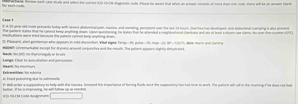 Instructions: Review each case study and select the correct ICD- 10-CM diagnostic code. Please be aware that when an answer consists of more than one code, there will be an answer blank 
for each code. 
Case 1 
S: A 55-year-old male presents today with severe abdominal pain, nausea, and vomiting, persistent over the last 24 hours. Diarrhea has developed, and abdominal cramping is also present. 
The patient states that he cannot keep anything down. Upon questioning, he states that he attended a neighborhood clambake and ate at least a dozen raw clams. No over-the-counter (OTC) 
medications were tried because the patient cannot keep anything down. 
O: Pleasant, alert gentleman who appears in mild discomfort. Vital signs: Temp— 99, pulse— 70, resp—22, BP— 120/75. Skin: Warm and clammy 
HEENT: Unremarkable except for dryness around conjunctiva and the mouth. The patient appears slightly dehydrated. 
Neck: No JVD: no thyromegaly or bruits 
Lungs: Clear to auscultation and percussion 
Heart: No murmurs 
Extremities: No edema 
A: Food poisoning due to salmonella 
P: Will order a suppository to help with the nausea. Stressed the importance of forcing fluids once the suppository has had time to work. The patient will call in the morning if he does not feel 
better, if he is improving, he will follow up as needed. 
ICD- 10-CM Code Assignment: