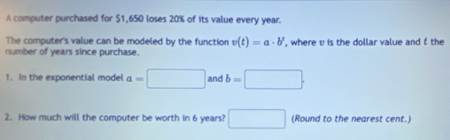 A computer purchased for $1,650 loses 20% of its value every year. 
The computer's value can be modeled by the function v(t)=a· b^t
number of years since purchase. , where v is the dollar value and f the 
1. In the exponential model a=□ and b=□. 
2. How much will the computer be worth in 6 years? □ (Round to the nearest cent.)