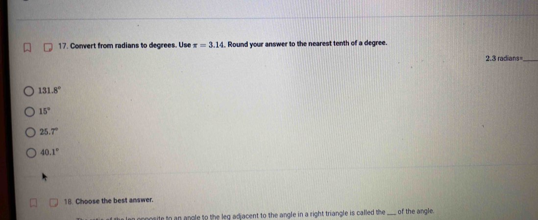 Convert from radians to degrees. Use π =3.14 , Round your answer to the nearest tenth of a degree.
2.3radians= _
131.8°
15°
25.7°
40.1°
18. Choose the best answer.
lag opposite to an angle to the leq adjacent to the angle in a right triangle is called the_ of the angle.