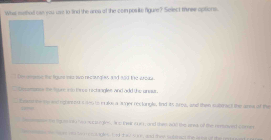 What method can you use to find the area of the composite figure? Select three options.
Decomgese the figure into two rectangles and add the areas.
Decompose the figure into three rectangles and add the areas.
. Exend the wp and rightmost sides to make a larger rectangle, find its area, and then subtract the area of the
p t
Sessesme the figure into two rectangles, find their sum, and then add the area of the removed corner.
e eson the leure into two rectangles, find their sum, and then sublract the area of the removed com