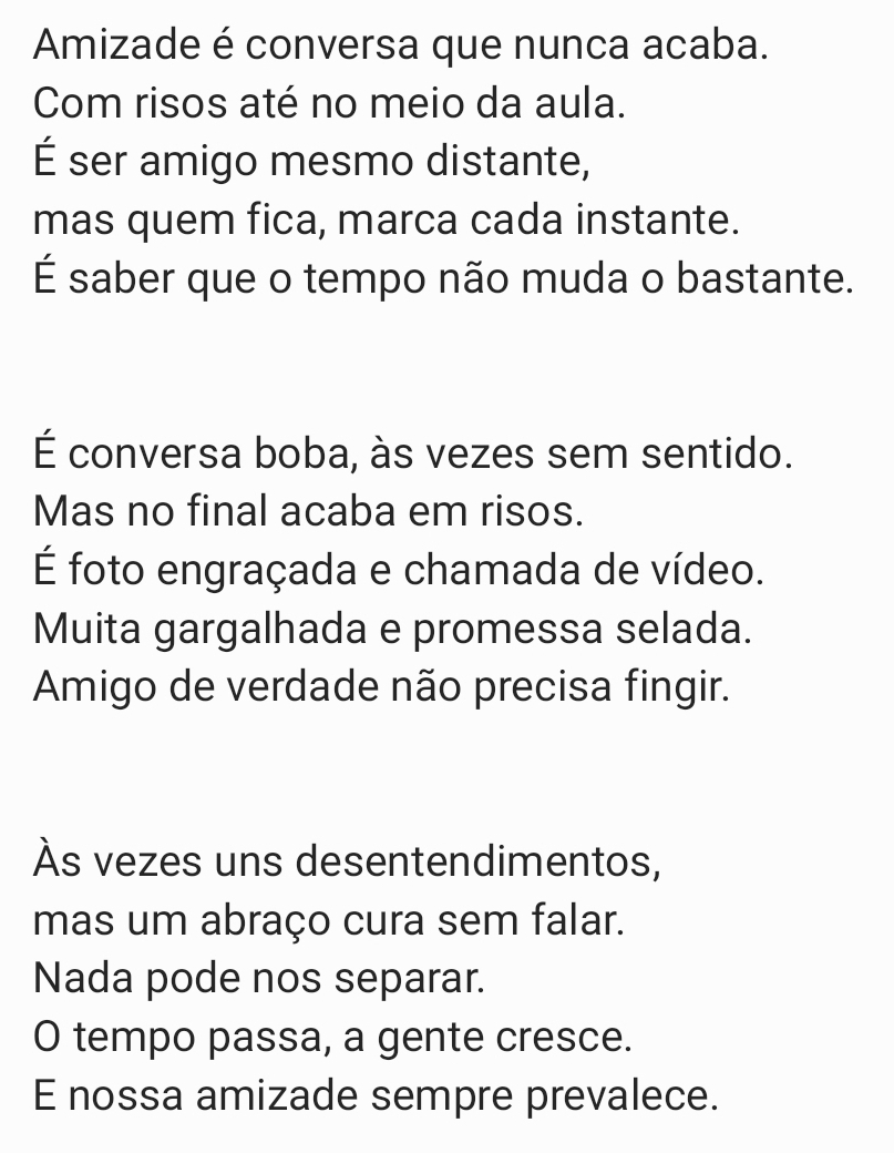 Amizade é conversa que nunca acaba.
Com risos até no meio da aula.
É ser amigo mesmo distante,
mas quem fica, marca cada instante.
É saber que o tempo não muda o bastante.
É conversa boba, às vezes sem sentido.
Mas no final acaba em risos.
É foto engraçada e chamada de vídeo.
Muita gargalhada e promessa selada.
Amigo de verdade não precisa fingir.
Às vezes uns desentendimentos,
mas um abraço cura sem falar.
Nada pode nos separar.
O tempo passa, a gente cresce.
E nossa amizade sempre prevalece.