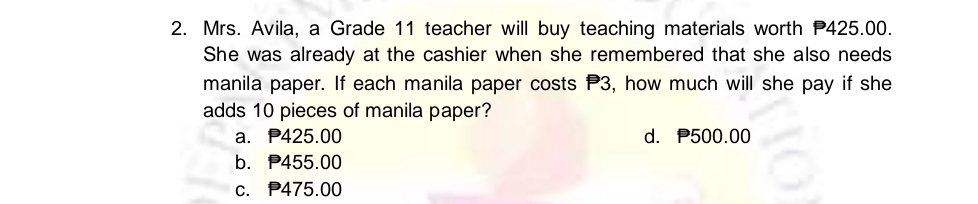 Mrs. Avila, a Grade 11 teacher will buy teaching materials worth P425.00.
She was already at the cashier when she remembered that she also needs
manila paper. If each manila paper costs P3, how much will she pay if she
adds 10 pieces of manila paper?
a. P425.00 d. P500.00
b. P455.00
c. P475.00