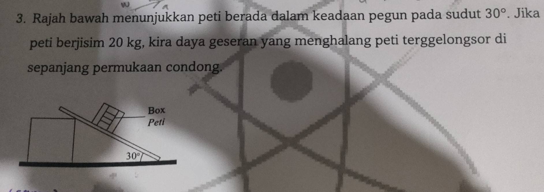 Rajah bawah menunjukkan peti berada dalam keadaan pegun pada sudut 30°. Jika
peti berjisim 20 kg, kira daya geseran yang menghalang peti terggelongsor di
sepanjang permukaan condong.