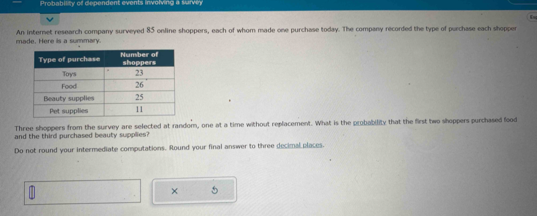 Probability of dependent events involving a survey 
Es 
An internet research company surveyed 85 online shoppers, each of whom made one purchase today. The company recorded the type of purchase each shopper 
made. Here is a summary. 
Three shoppers from the survey are selected at random, one at a time without replacement. What is the probability that the first two shoppers purchased food 
and the third purchased beauty supplies? 
Do not round your intermediate computations. Round your final answer to three decimal places. 
× S