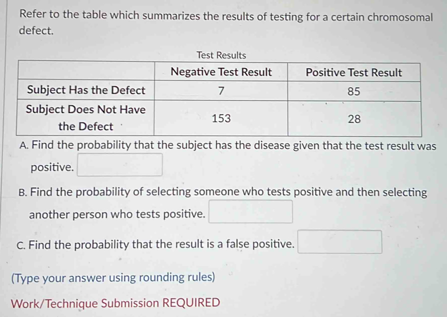 Refer to the table which summarizes the results of testing for a certain chromosomal 
defect. 
A. Find the probability that the subject has the disease given that the test result was 
positive. □ 
B. Find the probability of selecting someone who tests positive and then selecting 
another person who tests positive. □ 
C. Find the probability that the result is a false positive. □ 
(Type your answer using rounding rules) 
Work/Technique Submission REQUIRED