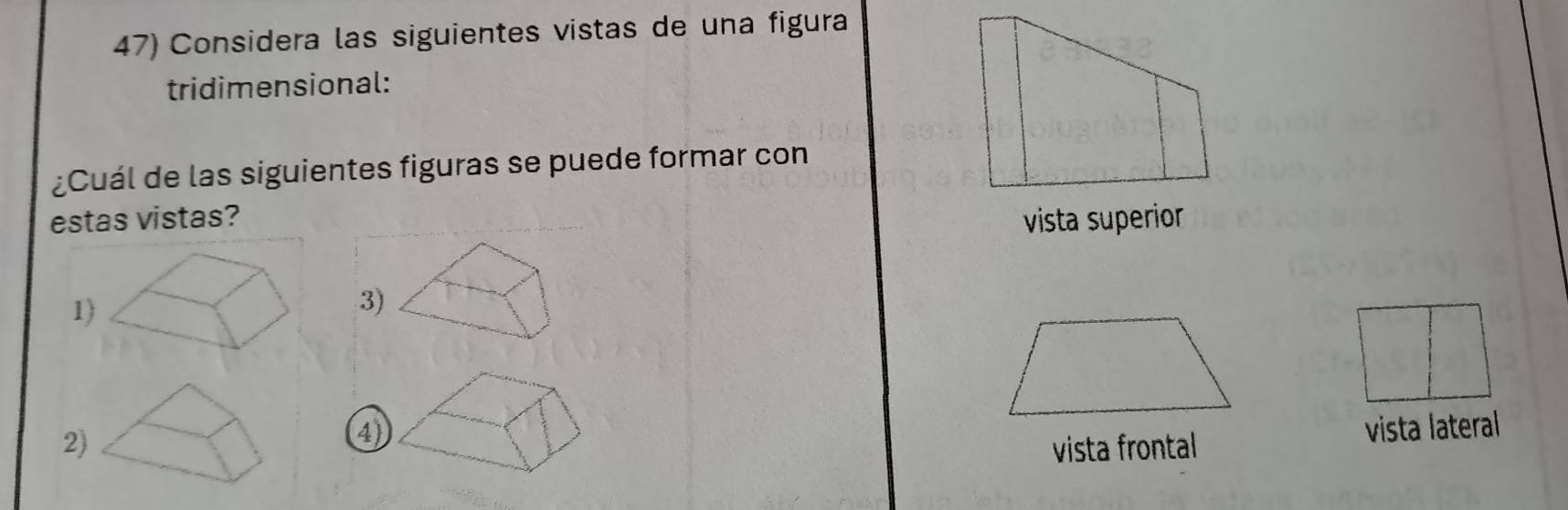 Considera las siguientes vistas de una figura 
tridimensional: 
¿Cuál de las siguientes figuras se puede formar con 
estas vistas? vista superior 
1) 
3) 
④ vista lateral 
2)vista frontal