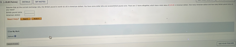 DETAILS MY NOTES 
you have ? Assume that at the current exchange rate, the British pound is worth $1.65 in American dollars. You have some dollar bill an several British pound cons. There are 1 Rerms altogeter, whic have total value f 19.6 n Aerican dollas. ow many meican 
British pound coms 
American dollars 
Need Help? Maamr 8 
Clow My Work 
— o 
Sutmit Are=== 
ASI YOUR TEACHER