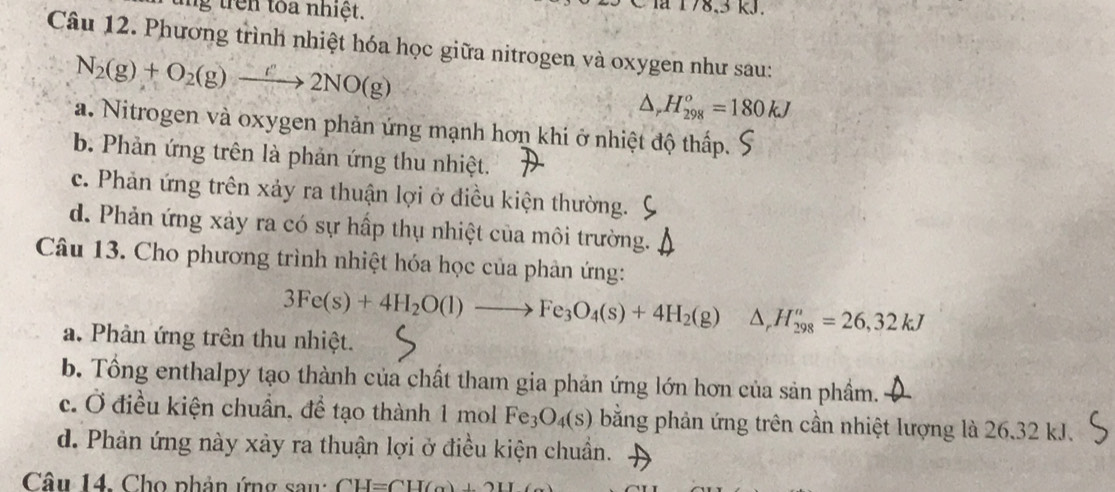 ng trên toa nhiệt.
là 178, 3 kJ.
Câu 12. Phương trình nhiệt hóa học giữa nitrogen và oxygen như sau:
N_2(g)+O_2(g)to 2NO(g)
△ _rH_(298)^o=180kJ
a. Nitrogen và oxygen phản ứng mạnh hơn khi ở nhiệt độ thấp.
b. Phản ứng trên là phản ứng thu nhiệt.
c. Phản ứng trên xảy ra thuận lợi ở điều kiện thường.
d. Phản ứng xảy ra có sự hấp thụ nhiệt của môi trường.
Câu 13. Cho phương trình nhiệt hóa học của phản ứng:
3Fe(s)+4H_2O(l)to Fe_3O_4(s)+4H_2(g) △ _rH_(298)^n=26,32kJ
a. Phản ứng trên thu nhiệt.
b. Tổng enthalpy tạo thành của chất tham gia phản ứng lớn hơn của sản phầm.
c. Ở điều kiện chuẩn, để tạo thành 1 mol Fe_3O_4(s) bằng phản ứng trên cần nhiệt lượng là 26.32 kJ.
d. Phản ứng này xảy ra thuận lợi ở điều kiện chuẩn.
Câu 14. Cho phản ứng sau: CH=CH(alpha )+2H