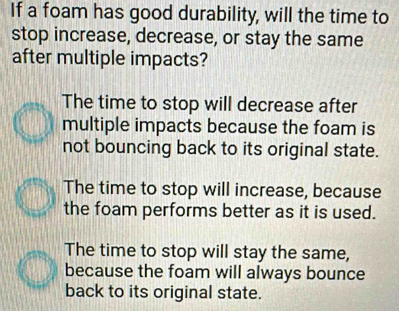 If a foam has good durability, will the time to
stop increase, decrease, or stay the same
after multiple impacts?
The time to stop will decrease after
multiple impacts because the foam is
not bouncing back to its original state.
The time to stop will increase, because
the foam performs better as it is used.
The time to stop will stay the same,
because the foam will always bounce
back to its original state.