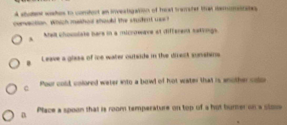 A student wshes to comfuct an invealigation of heat transter that demomeirates
convection. Which mathad shoubd the student us?
A Meit chosslate bars in a microwave at different satlings.
B Leave a glass of ice water outside in the direst synshins
C Pour cold, colored water into a bowl of hot water that is another calor
D Place a spoon that is room temperature on top of a hot bumer on a stose