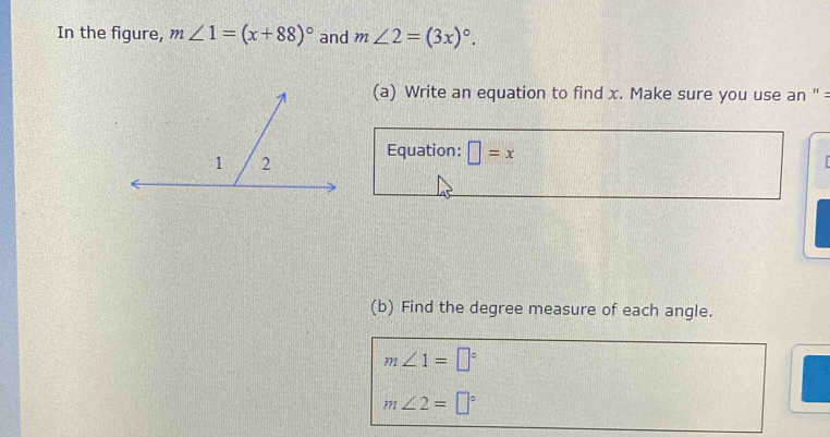 In the figure, m∠ 1=(x+88)^circ  and m∠ 2=(3x)^circ . 
(a) Write an equation to find x. Make sure you use an '' = 
Equation: □ =x
I 
(b) Find the degree measure of each angle.
m∠ 1=□°
m∠ 2=□°