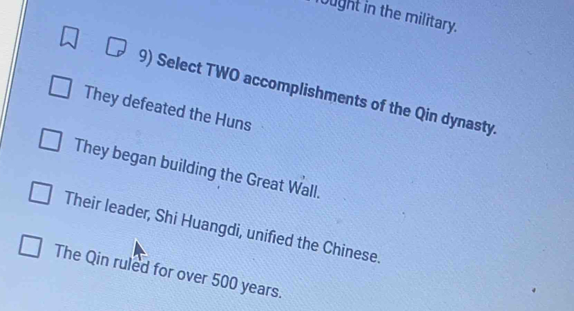 ught in the military. 
9) Select TWO accomplishments of the Qin dynasty. 
They defeated the Huns 
They began building the Great Wall. 
Their leader, Shi Huangdi, unified the Chinese. 
The Qin ruled for over 500 years.