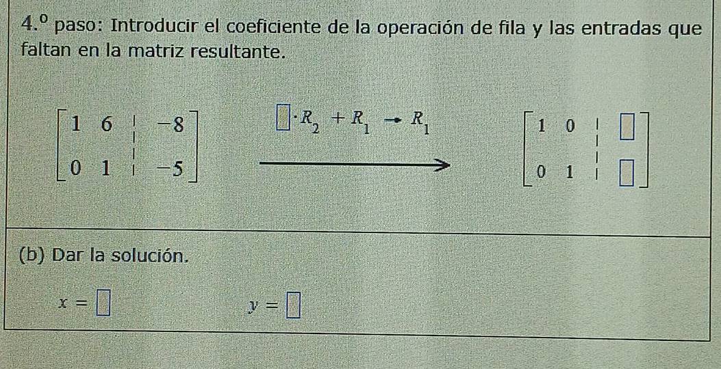 4.^0 paso: Introducir el coeficiente de la operación de fila y las entradas que
faltan en la matriz resultante.
□ · R_2+R_1to R_1
beginbmatrix 1&0&|&□  0&1&|&□ endbmatrix
(b) Dar la solución.
x=□
y=□