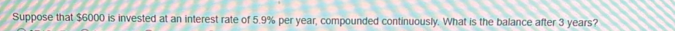 Suppose that $6000 is invested at an interest rate of 5.9% per year, compounded continuously. What is the balance after 3 years?
