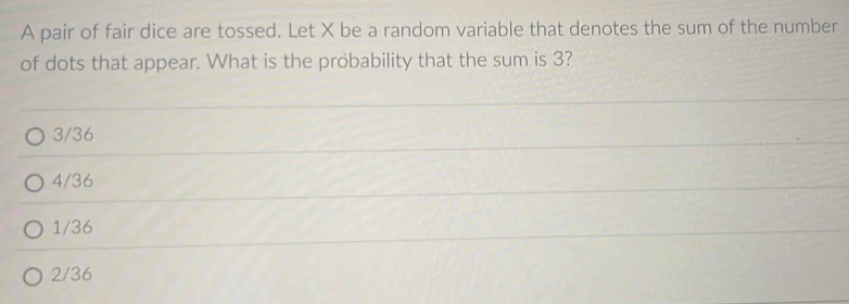 A pair of fair dice are tossed. Let X be a random variable that denotes the sum of the number
of dots that appear. What is the probability that the sum is 3?
3/36
4/36
1/36
2/36