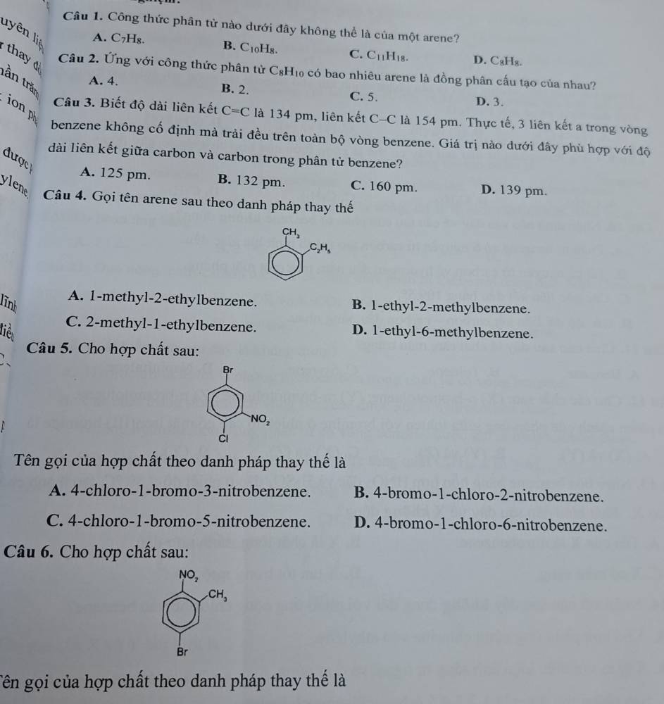 Công thức phân tử nào dưới đây không thể là của một arene?
lyên li
A. C_7H_8
B. C_10H_8. C. C_11H_18. D. C_8H_8.
thay tần trăn
Câu 2. Ứng với công thức phân tử C_8H_10 : có bao nhiêu arene là đồng phân cấu tạo của nhau?
A. 4. B. 2. C. 5.
D. 3.
ion p
Câu 3. Biết độ dài liên kết C=C là 134 pm, liên kết C-C là 154 pm. Thực tế, 3 liên kết a trong vòng
benzene không cố định mà trải đều trên toàn bộ vòng benzene. Giá trị nào dưới đây phù hợp với độ
dài liên kết giữa carbon và carbon trong phân tử benzene?
được
A. 125 pm. B. 132 pm. C. 160 pm. D. 139 pm.
ylene Câu 4. Gọi tên arene sau theo danh pháp thay thế
CH_3
C_2H_5
lĩnh
A. 1-methyl-2-ethylbenzene. B. 1-ethyl-2-methylbenzene.
C. 2-methyl-1-ethylbenzene.
liê D. 1-ethyl-6-methylbenzene.
Câu 5. Cho hợp chất sau:
Br
NO_2
ci
Tên gọi của hợp chất theo danh pháp thay thế là
A. 4-chloro-1-bromo-3-nitrobenzene. B. 4-bromo-1-chloro-2-nitrobenzene.
C. 4-chloro-1-bromo-5-nitrobenzene. D. 4-bromo-1-chloro-6-nitrobenzene.
Câu 6. Cho hợp chất sau:
NO_2
CH_3
Br
Tên gọi của hợp chất theo danh pháp thay thế là