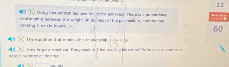 ar relationship. 
13 
Doug has written his own recipe for pot roast. There is a proportional SmartScore 
relationship between the weight (in pounds) of the pot roast, x, and the total out of 100 0
cooking time (in hours), y.
60
The equation that models this relationship is y=0.5x. 
How large a roast can Doug cook in 3 hours using his recipe? Write your answer as a 
whole number or decimal.
3x^2□ pounds